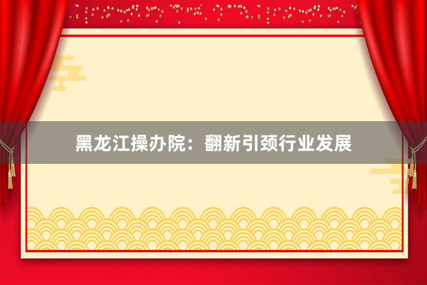 黑龙江操办院：翻新引颈行业发展
